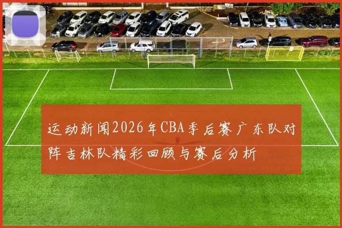 运动新闻2026年CBA季后赛广东队对阵吉林队精彩回顾与赛后分析