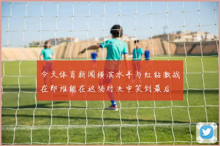 今天体育新闻横滨水手与红钻激战在即谁能在这场对决中笑到最后