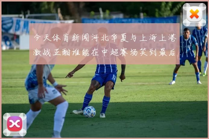 今天体育新闻河北华夏与上海上港激战正酣谁能在中超赛场笑到最后