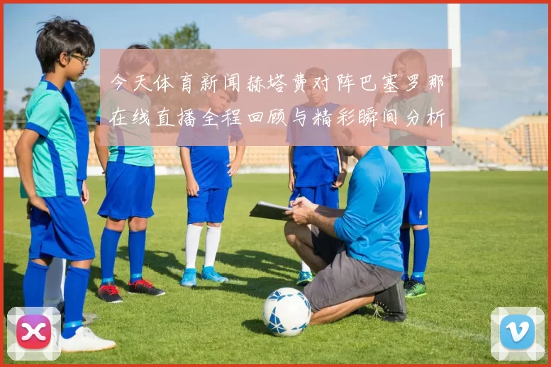 今天体育新闻赫塔费对阵巴塞罗那在线直播全程回顾与精彩瞬间分析