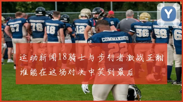 运动新闻18骑士与步行者激战正酣谁能在这场对决中笑到最后