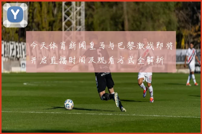 今天体育新闻皇马与巴黎激战即将开启直播时间及观看方式全解析