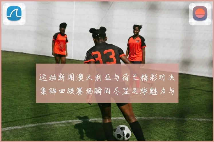 运动新闻澳大利亚与荷兰精彩对决集锦回顾赛场瞬间尽显足球魅力与激情